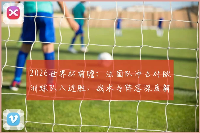 2026世界杯前瞻：法国队冲击对欧洲球队八连胜，战术与阵容深度解析