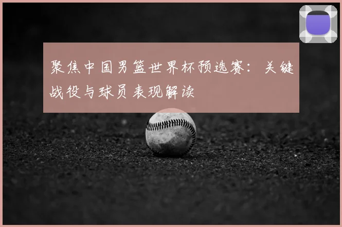 聚焦中国男篮世界杯预选赛：关键战役与球员表现解读