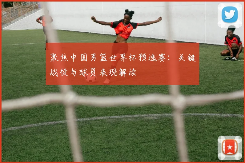 聚焦中国男篮世界杯预选赛：关键战役与球员表现解读