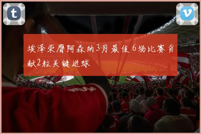 埃泽荣膺阿森纳3月最佳 6场比赛贡献2粒关键进球