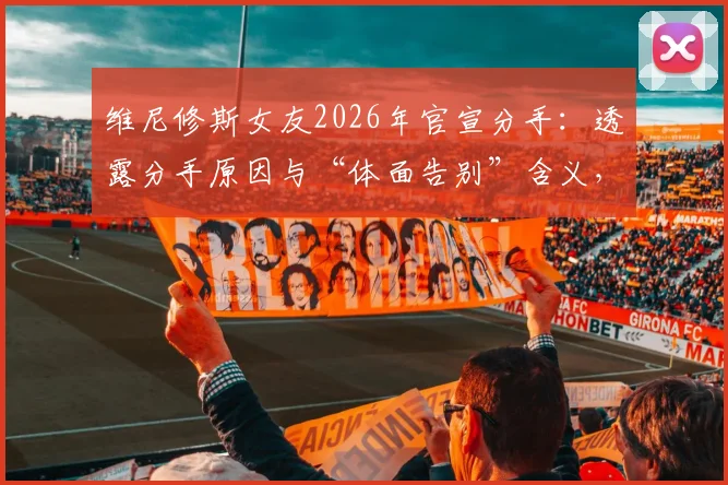 维尼修斯女友2026年官宣分手：透露分手原因与“体面告别”含义，回顾两人感情历程