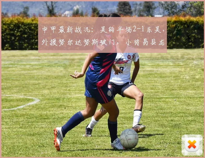 中甲最新战况：吴钩半场2-1东吴，外援努尔达努斯破门，小将易县龙建功