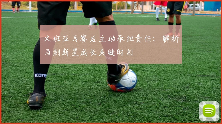 文班亚马赛后主动承担责任：解析马刺新星成长关键时刻