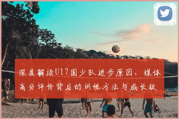 深度解读U17国少队进步原因，媒体高分评价背后的训练方法与成长故事