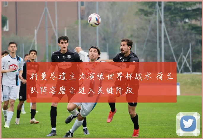 科曼尽遣主力演练世界杯战术 荷兰队阵容磨合进入关键阶段