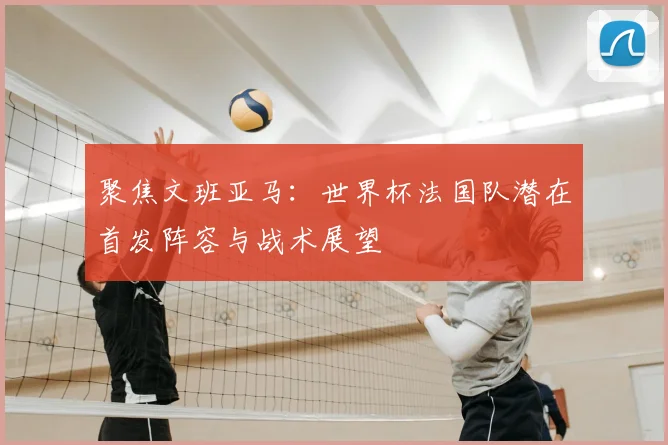聚焦文班亚马：世界杯法国队潜在首发阵容与战术展望