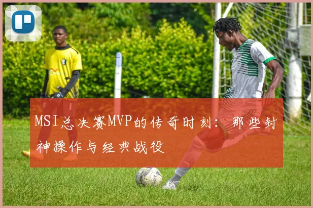 MSI总决赛MVP的传奇时刻：那些封神操作与经典战役