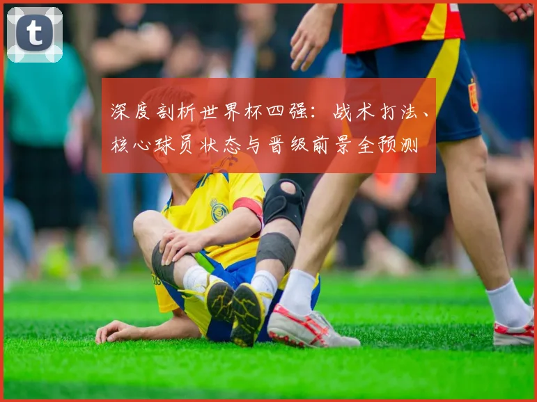 深度剖析世界杯四强：战术打法、核心球员状态与晋级前景全预测