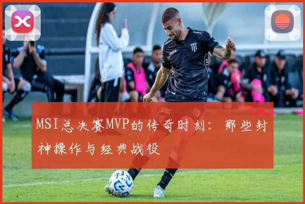 MSI总决赛MVP的传奇时刻：那些封神操作与经典战役