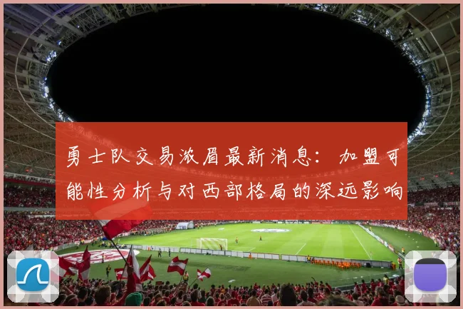 勇士队交易浓眉最新消息：加盟可能性分析与对西部格局的深远影响