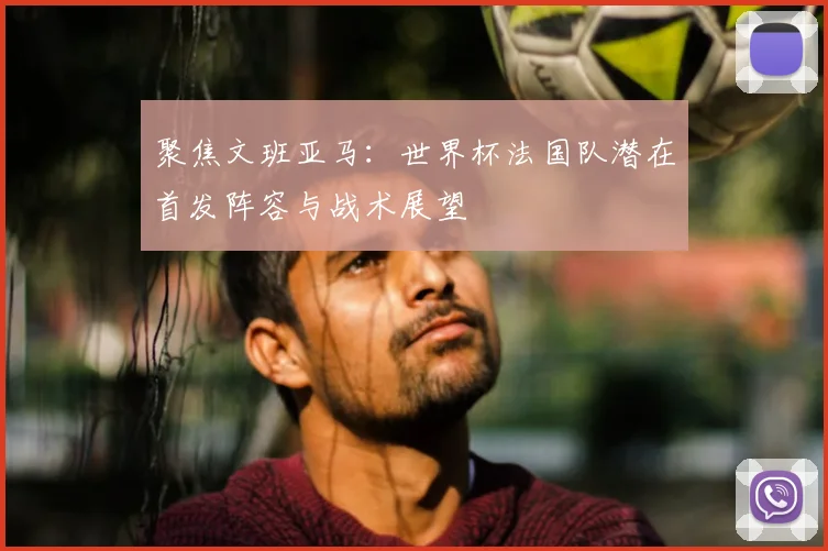 聚焦文班亚马：世界杯法国队潜在首发阵容与战术展望