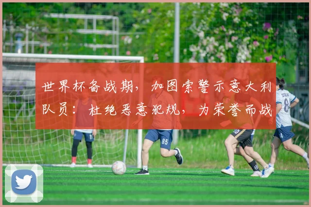 世界杯备战期，加图索警示意大利队员：杜绝恶意犯规，为荣誉而战！