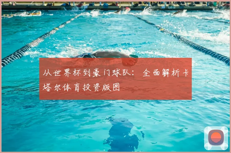 从世界杯到豪门球队：全面解析卡塔尔体育投资版图