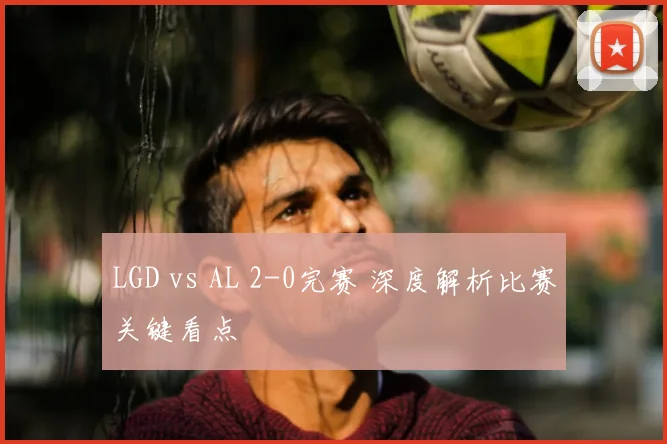 LGD vs AL 2-0完赛 深度解析比赛关键看点