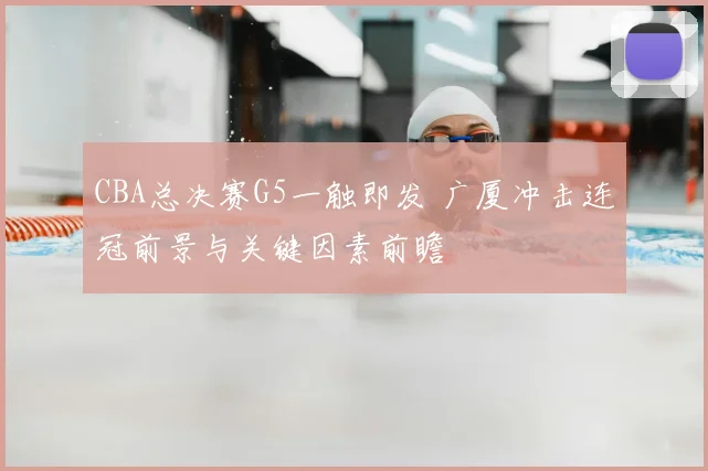 CBA总决赛G5一触即发 广厦冲击连冠前景与关键因素前瞻