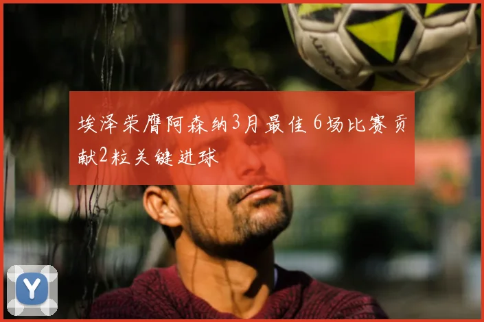 埃泽荣膺阿森纳3月最佳 6场比赛贡献2粒关键进球