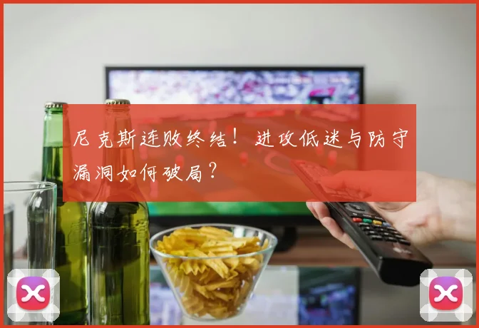 尼克斯连败终结！进攻低迷与防守漏洞如何破局？