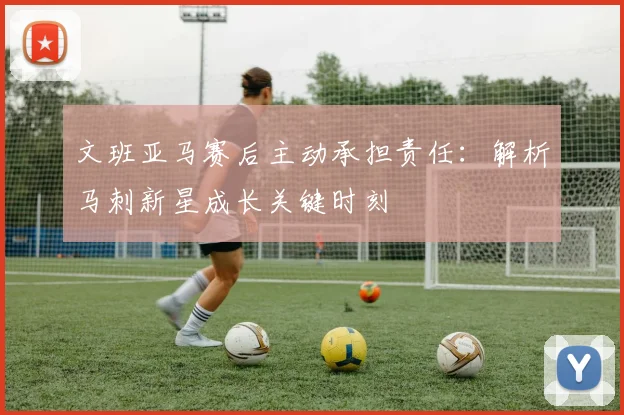 文班亚马赛后主动承担责任：解析马刺新星成长关键时刻